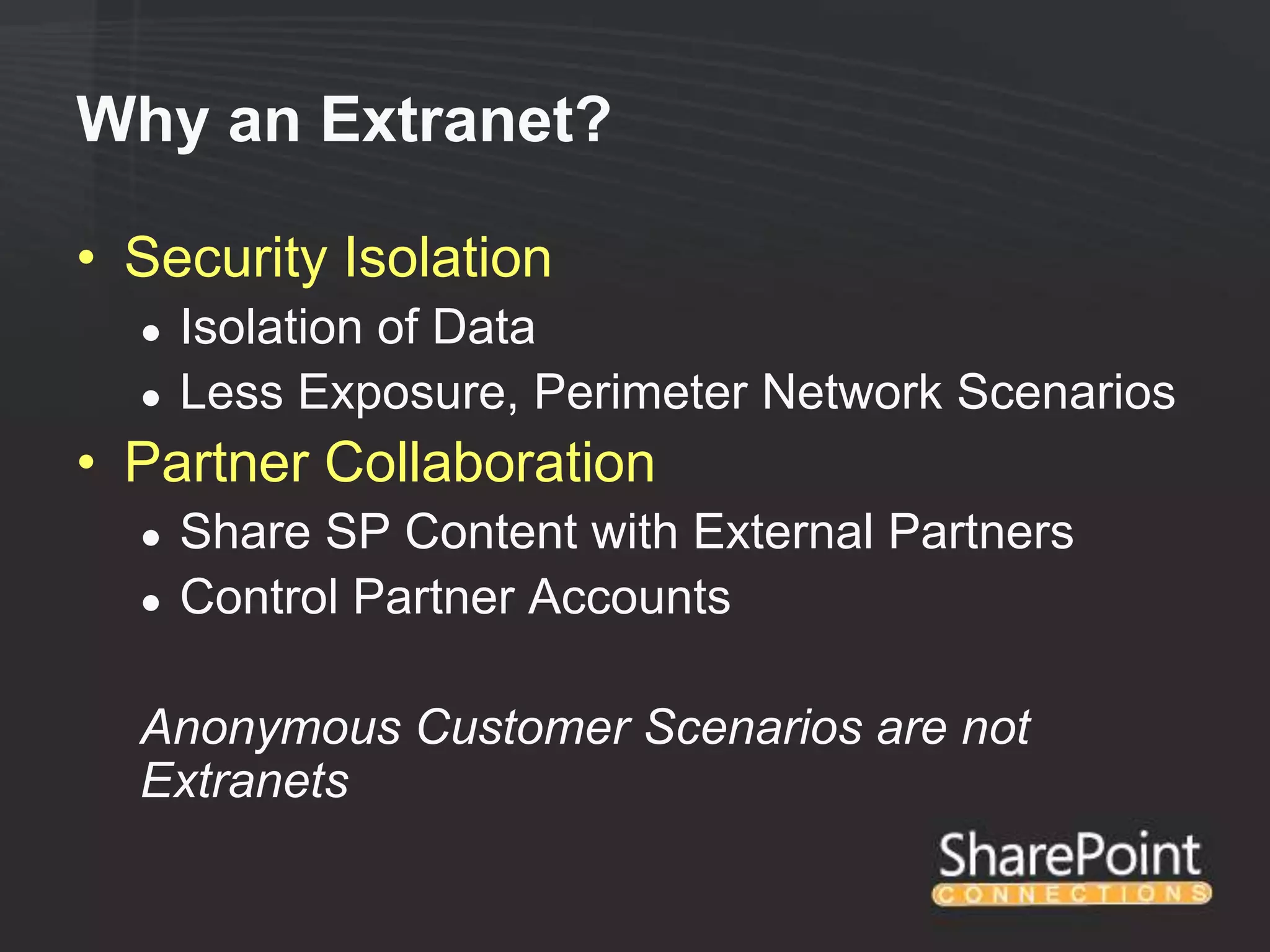 Why an Extranet?

• Security Isolation
  ●   Isolation of Data
  ●   Less Exposure, Perimeter Network Scenarios
• Partner Collaboration
  ●   Share SP Content with External Partners
  ●   Control Partner Accounts

  Anonymous Customer Scenarios are not
  Extranets
 