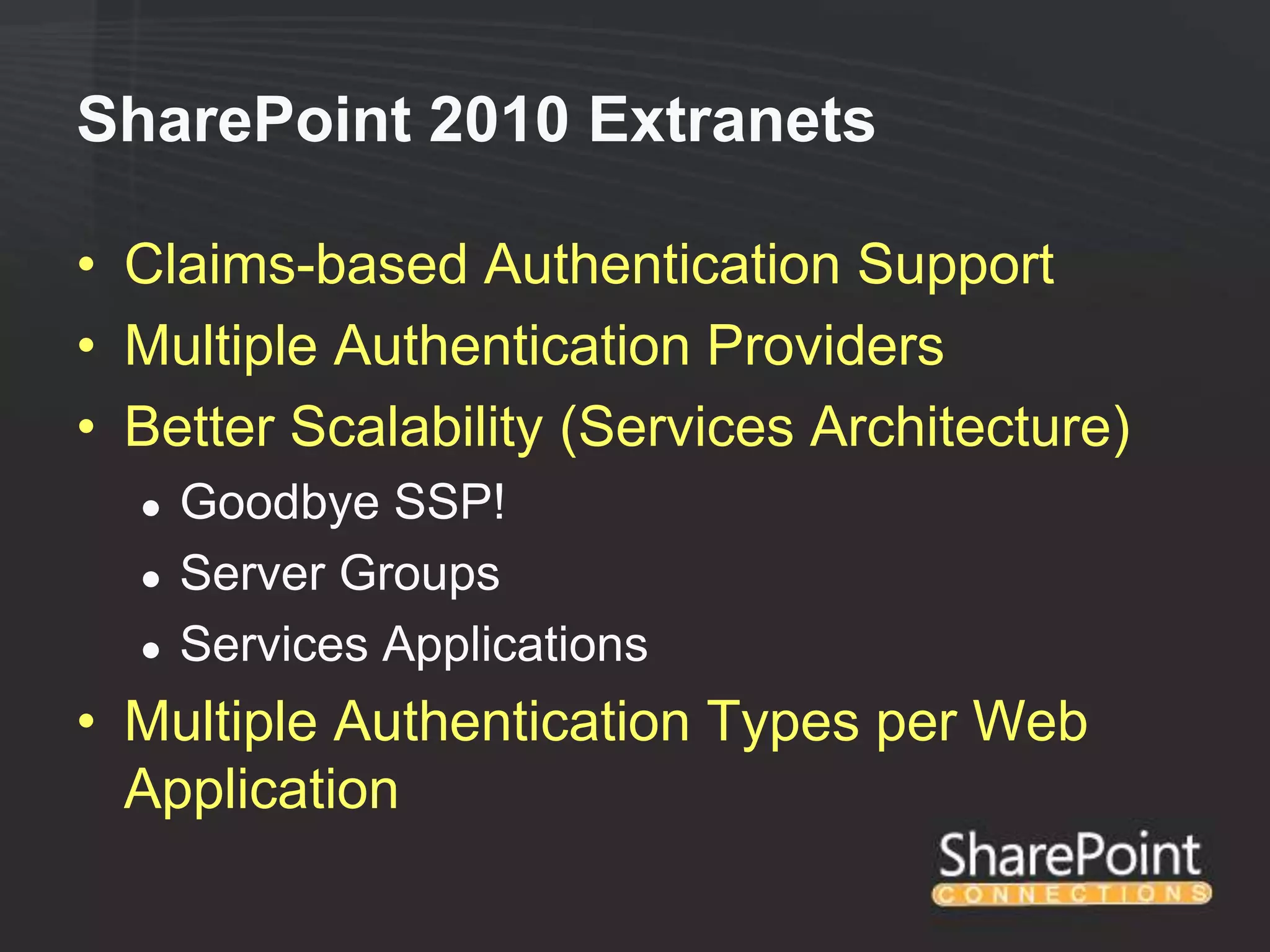 SharePoint 2010 Extranets

• Claims-based Authentication Support
• Multiple Authentication Providers
• Better Scalability (Services Architecture)
  ●   Goodbye SSP!
  ●   Server Groups
  ●   Services Applications
• Multiple Authentication Types per Web
  Application
 