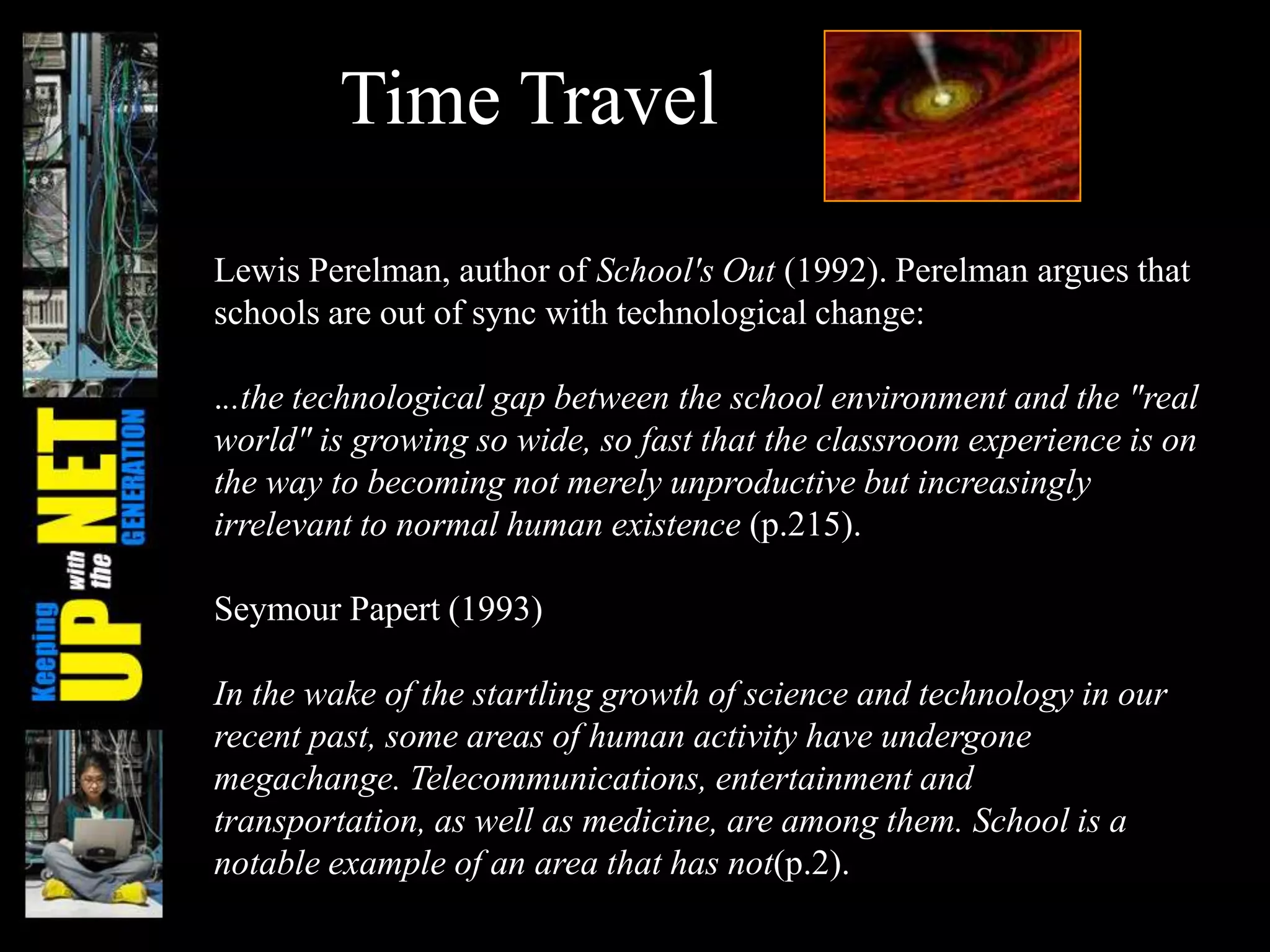 Time Travel
Lewis Perelman, author of School's Out (1992). Perelman argues that
schools are out of sync with technological change:
...the technological gap between the school environment and the "real
world" is growing so wide, so fast that the classroom experience is on
the way to becoming not merely unproductive but increasingly
irrelevant to normal human existence (p.215).
Seymour Papert (1993)
In the wake of the startling growth of science and technology in our
recent past, some areas of human activity have undergone
megachange. Telecommunications, entertainment and
transportation, as well as medicine, are among them. School is a
notable example of an area that has not(p.2).
 