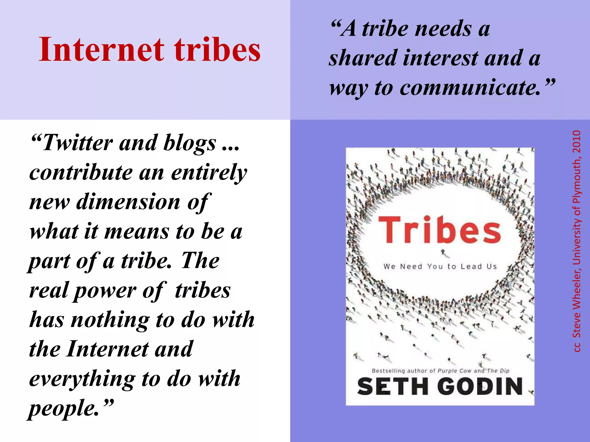 “Twitter and blogs ...
contribute an entirely
new dimension of
what it means to be a
part of a tribe. The
real power of tribes
has nothing to do with
the Internet and
everything to do with
people.”
Internet tribes
ccSteveWheeler,UniversityofPlymouth,2010
“A tribe needs a
shared interest and a
way to communicate.”
 