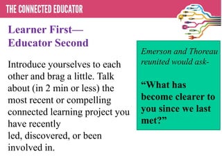 Learner First—
Educator Second
Introduce yourselves to each
other and brag a little. Talk
about (in 2 min or less) the
most recent or compelling
connected learning project you
have recently
led, discovered, or been
involved in.
Emerson and Thoreau
reunited would ask-
―What has
become clearer to
you since we last
met?‖
 