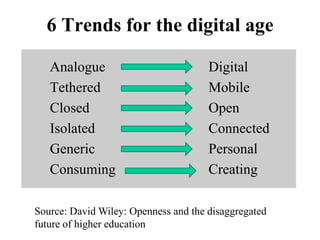 6 Trends for the digital age
Analogue Digital
Tethered Mobile
Closed Open
Isolated Connected
Generic Personal
Consuming Creating
Source: David Wiley: Openness and the disaggregated
future of higher education
 