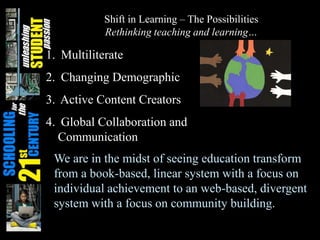 Shift in Learning – The Possibilities
Rethinking teaching and learning…
1. Multiliterate
2. Changing Demographic
3. Active Content Creators
4. Global Collaboration and
Communication
We are in the midst of seeing education transform
from a book-based, linear system with a focus on
individual achievement to an web-based, divergent
system with a focus on community building.
 
