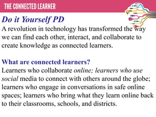 Do it Yourself PD
A revolution in technology has transformed the way
we can find each other, interact, and collaborate to
create knowledge as connected learners.
What are connected learners?
Learners who collaborate online; learners who use
social media to connect with others around the globe;
learners who engage in conversations in safe online
spaces; learners who bring what they learn online back
to their classrooms, schools, and districts.
 