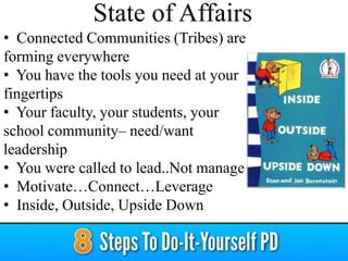 • Connected Communities (Tribes) are
forming everywhere
• You have the tools you need at your
fingertips
• Your faculty, your students, your
school community– need/want
leadership
• You were called to lead..Not manage
• Motivate…Connect…Leverage
• Inside, Outside, Upside Down
State of Affairs
 