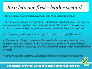 Be a learner first—leader second
• It's all about asking hard questions and then listening deeply
• A connected learner isn’t afraid to admit that they don’t know the answer
to a question or problem, and willingly invite others into a dialogue to
explore, discuss, debate, or generate more questions. (@barb_english)
• Asking our questions out in the open in connected ways @lisaneale
• I believe that being a connected learner leads to more questions than
answers and that is good. I also believe that connected learners have to
learn to take risks - exposing your learning and thoughts can be challenging
@ccoffa
• Lurkers become learners. Learners become contributors. @sjhayes8
 