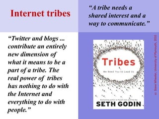 “Twitter and blogs ...
contribute an entirely
new dimension of
what it means to be a
part of a tribe. The
real power of tribes
has nothing to do with
the Internet and
everything to do with
people.”
Internet tribes
ccSteveWheeler,UniversityofPlymouth,2010
“A tribe needs a
shared interest and a
way to communicate.”
 