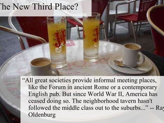 The New Third Place?
―All great societies provide informal meeting places,
like the Forum in ancient Rome or a contemporary
English pub. But since World War II, America has
ceased doing so. The neighborhood tavern hasn't
followed the middle class out to the suburbs...‖ -- Ray
Oldenburg
 