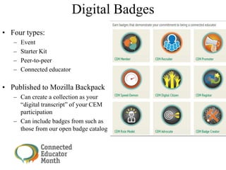 Digital Badges
• Four types:
– Event
– Starter Kit
– Peer-to-peer
– Connected educator
• Published to Mozilla Backpack
– Can create a collection as your
―digital transcript‖ of your CEM
participation
– Can include badges from such as
those from our open badge catalog
 