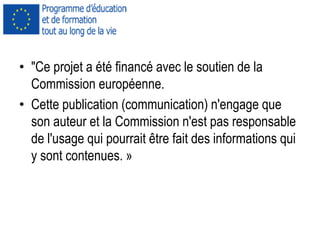 • "Ce projet a été financé avec le soutien de la
Commission européenne.
• Cette publication (communication) n'engage que
son auteur et la Commission n'est pas responsable
de l'usage qui pourrait être fait des informations qui
y sont contenues. »
 
