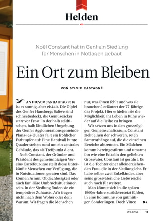 FOTOGRAFIERTVONGUILLAUMEPERRET/LUNDI13
➸
Helden
AN DIESEM JANUARTAG 2016
ist es sonnig, aber eiskalt. Die Gipfel
des Genfer Hausbergs Salève sind
schneebedeckt, die Gemüseäcker
starr vor Frost. In der halb städti-
schen, halb ländlichen Umgebung
der Genfer Agglomerationsgemeinde
Plans-les-Ouates fällt ein fröhlicher
Farbtupfer auf: Eine Handvoll bunte
Quader stehen rund um ein zentrales
Gebäude, das als Treffpunkt dient.
Noël Constant, der Gründer und
Präsident des gemeinnützigen Ver-
eins Carrefour-Rue stellt diese Unter-
künfte Menschen zur Verfügung, die
in Notsituationen geraten sind. Das
können Armut, Obdachlosigkeit oder
auch familiäre Umbruchsituationen
sein. In der Siedlung finden sie ein
temporäres Zuhause. „Wir fragen
nicht nach dem Woher oder dem
Warum. Wir fragen die Menschen
nur, was ihnen fehlt und was sie
brauchen“, erläutert der 77-Jährige
das Projekt. Hier erhielten sie die
Möglichkeit, ihr Leben in Ruhe wie-
der auf die Reihe zu bringen.
Wir setzen uns in den grosszügi-
gen Gemeinschaftsraum. Constant
zieht einen der schweren, roten
Samtvorhänge auf, die die einzelnen
Bereiche abtrennen. Ein Mädchen
kommt hereingestürmt und umarmt
ihn wie eine Enkelin den geliebten
Grossvater. Constant ist gerührt. Es
ist die Tochter einer alleinerziehen-
den Frau, die in der Siedlung lebt. Er
habe selber zwei Enkelkinder, aber
seine grossväterliche Liebe reiche
auch noch für weitere.
Man könnte sich in die späten
1960er-Jahre zurückversetzt fühlen,
in eine Kommune von gutmüti-
gen Sonderlingen. Doch Vince
Noël Constant hat in Genf ein Siedlung
für Menschen in Notlagen gebaut
Ein Ort zum Bleiben
VON SYLVIE CASTAGNÉ
03•2016 | |11
 