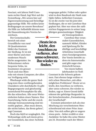 | 03•201612
R E A D E R ’ S D I G E S T
Fasciani, seit Jahren Noël Cons­
tants rechte Hand, legt Wert auf die
Feststellung: „Wir setzen hier auf
Eigenverantwortung und freiwillige
gegenseitige Hilfe. Wir stellen keine
Bedingungen an unsere Bewohner.“
Als Hilfe zur Selbsthilfe könnte man
die Hausordnung des Vereins be­
zeichnen.
Der Gemeinschafts­
bereich mit einer
Grundfläche von rund
50 Quadratmetern
bildet das Zentrum
der Siedlung. Er ist mit
einer Küche und einer
modernen Wasch­
küche ausgestattet. Im
Wohnzimmer stehen
bequeme Sofas, im
Esszimmer ein grosser
Tisch und eine Büro­
ecke mit einem Computer, der allen
zur Verfügung steht.
Überhaupt wirkt die ganze Sied­
lung trotz ihres vorübergehenden
Charakters sehr durchdacht: Es gibt
Begegnungsorte und gleichzeitig
ausreichend Privatsphäre für alle,
die das wünschen. Alle neun Wohn­
einheiten haben einen Namen. Ihre
Ausrichtung, Farbe und die zweck­
mässige Innenausstattung sind mi­
nutiös geplant. „Man muss denen,
die nichts haben, das Beste geben“,
sagt Constant.
Doch das Idyll ist vergänglich. Die
Wohnanlage steht auf einem priva­
ten Grundstück, das einer Architek­
tengruppe gehört. Früher oder später
wird es dem Baudruck der Stadt zum
Opfer fallen, befürchtet Constant.
Es ist die zweite von bis jetzt drei
Siedlungen, die er mit Carrefour­Rue
geplant hat. Aber nur eines der zahl­
reichen Engagements in seiner lang­
jährigen gemeinnützigen Tätigkeit
als Vereinspräsident.
Carrefour­Rue veran­
staltet Gassenküchen,
sammelt Möbel, Kleider
und Spielzeug für Be­
dürftige und beschäftigt
Arbeitslose innerhalb
eines Sozialprogramms.
Der Verein betreibt zu­
dem ein Internetradio
und gibt sogar eine
Zeitschrift heraus.
Vor einem halben
Jahrhundert ist Noël
Constant in die Schweiz gekom­
men. Fast ebenso lange widme er
sich schon Menschen „mit allen
möglichen Problemen“. Heute sei es
leicht, den Anschluss zu verlieren,
aber umso schwerer, ihn wieder zu
finden, sagt er. Einen Grund dafür
erkennt der gebürtige Burgunder in
der fortschreitenden „Formatierung
der Gesellschaft“.
Constant präsentiert sich als eine
Mischung aus verschmitztem Men­
schenfreund mit einer Prise Anar­
chist. Von sich selber gibt er ungern
etwas preis – lieber erzählt er eine
Anekdote: So habe ihn seine Mutter
am 24. Dezember nach der Mitter­
„Heuteistes
leicht,den
Anschlusszu
verlieren,aber
umsoschwerer,
ihnwiederzu
finden.“
 
