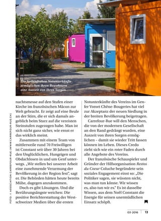 03•2016 | |13
FOTO:©ASSOCIATIONCARREFOUR-RUE(WWW.CARREFOUR-RUE.CH)
Die farbenfrohen Notunterkünfte
ermöglichen ihren Bewohnern
eine Auszeit von ihren Sorgen
nachtsmesse auf den Stufen einer
Kirche im französischen Mâcon zur
Welt gebracht. Er zeigt auf eine Beule
an der Stirn, die er sich damals an­
geblich beim Sturz auf die vereisten
Steinstufen zugezogen habe. Man ist
sich nicht ganz sicher, wie ernst er
das wirklich meint.
Zusammen mit einem Team von
mittlerweile rund 70 Freiwilligen
ist Constant seit über 30 Jahren bei
den Unglücklichen, Hungrigen und
Obdachlosen in und um Genf unter­
wegs. „Wir stellen bei unserer Arbeit
eine zunehmende Verarmung der
Bevölkerung in der Region fest“, sagt
er. Die Behörden hätten heute bereits
Mühe, dagegen anzukommen.
Doch es gibt Lösungen. Und die
Berührungsängste weichen: Die
positive Berichterstattung der West­
schweizer Medien über die ersten
Notunterkünfte des Vereins im Gen­
fer Vorort Chêne­Bougeries hat viel
zur Akzeptanz der neuen Siedlung in
der breiten Bevölkerung beigetragen.
Carrefour­Rue will den Menschen,
die von der modernen Gesellschaft
an den Rand gedrängt wurden, eine
Auszeit von ihren Sorgen ermög­
lichen – damit sie wieder Tritt fassen
können im Leben. Dieses Credo
zieht sich wie ein roter Faden durch
alle Angebote des Vereins.
Der französische Schauspieler und
Gründer der Hilfsorganisation Restos
du Coeur Coluche begründete sein
soziales Engagement einst so: „Die
Politiker sagen, sie wüssten nicht,
was man tun könne. Wir wissen
es, also tun wir es.“ Es ist dasselbe
Wissen, aus dem Noël Constant die
Energie für seinen unermüdlichen
Einsatz schöpft.
 