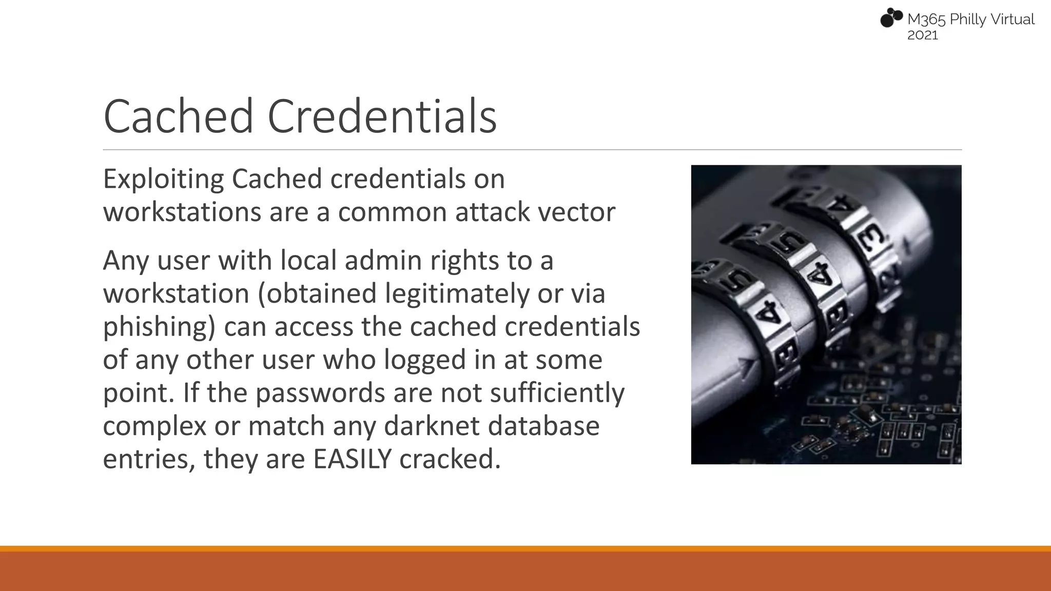 Cached Credentials
Exploiting Cached credentials on
workstations are a common attack vector
Any user with local admin rights to a
workstation (obtained legitimately or via
phishing) can access the cached credentials
of any other user who logged in at some
point. If the passwords are not sufficiently
complex or match any darknet database
entries, they are EASILY cracked.
 