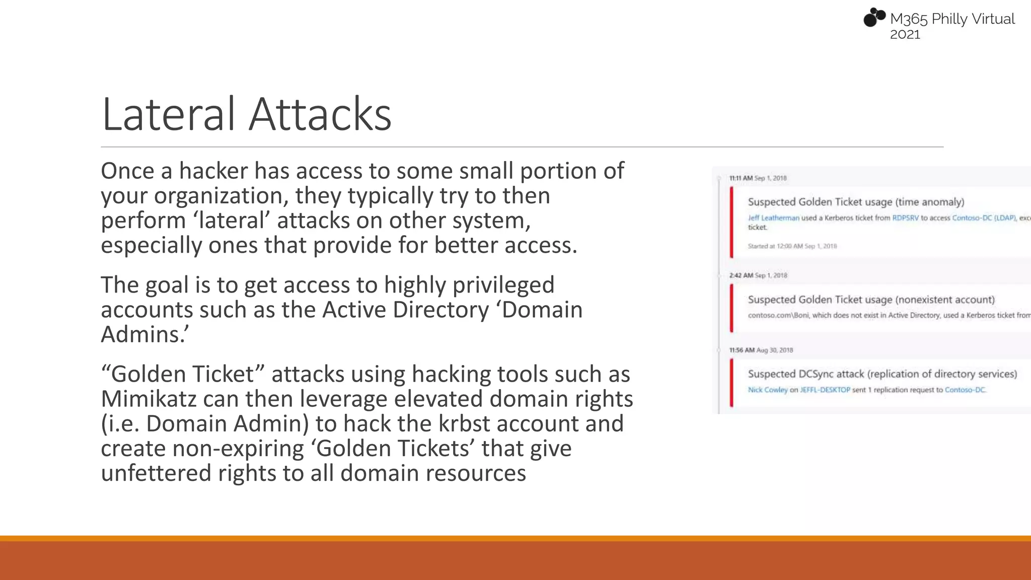 Lateral Attacks
Once a hacker has access to some small portion of
your organization, they typically try to then
perform ‘lateral’ attacks on other system,
especially ones that provide for better access.
The goal is to get access to highly privileged
accounts such as the Active Directory ‘Domain
Admins.’
“Golden Ticket” attacks using hacking tools such as
Mimikatz can then leverage elevated domain rights
(i.e. Domain Admin) to hack the krbst account and
create non-expiring ‘Golden Tickets’ that give
unfettered rights to all domain resources
 