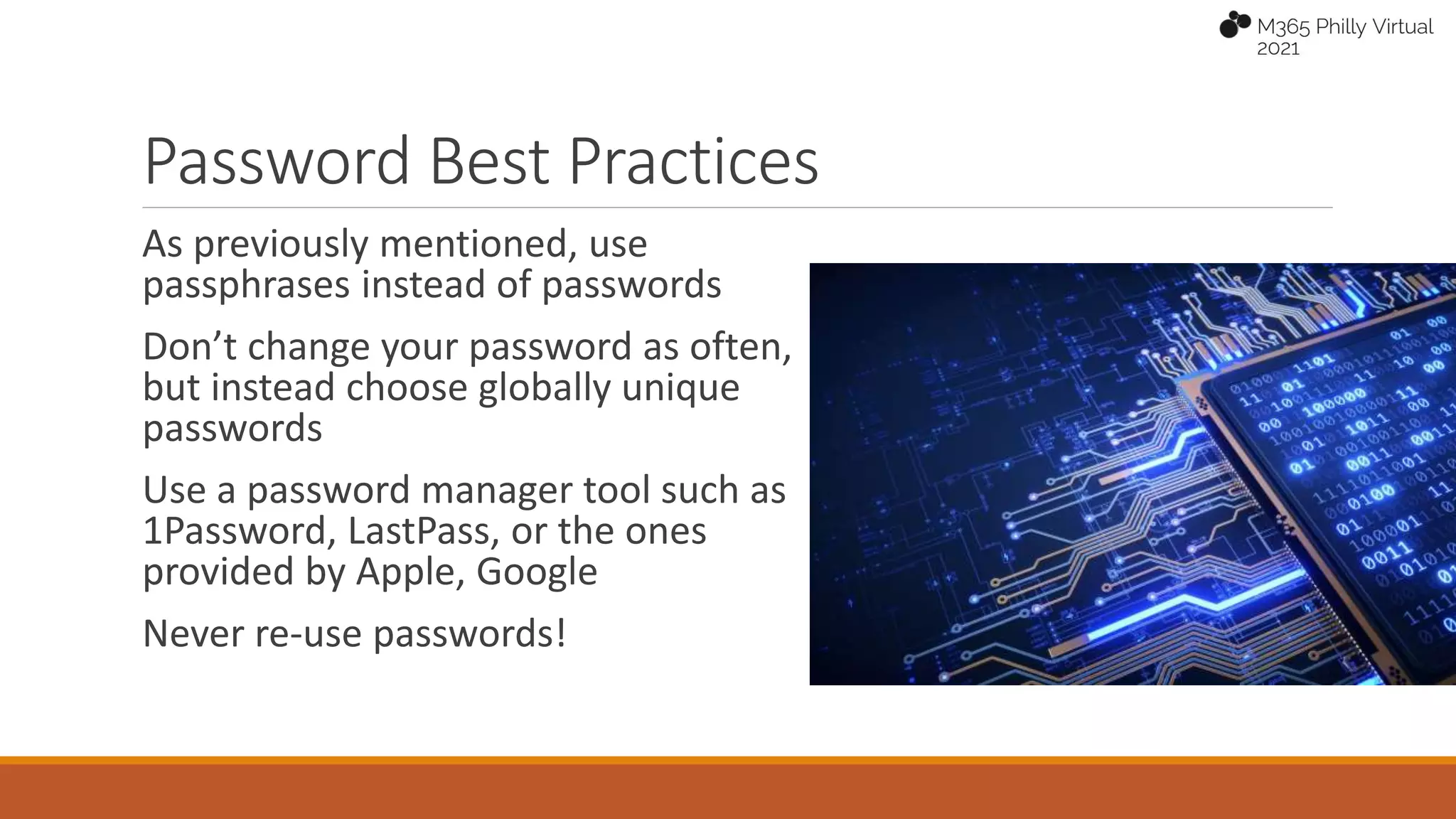 Password Best Practices
As previously mentioned, use
passphrases instead of passwords
Don’t change your password as often,
but instead choose globally unique
passwords
Use a password manager tool such as
1Password, LastPass, or the ones
provided by Apple, Google
Never re-use passwords!
 