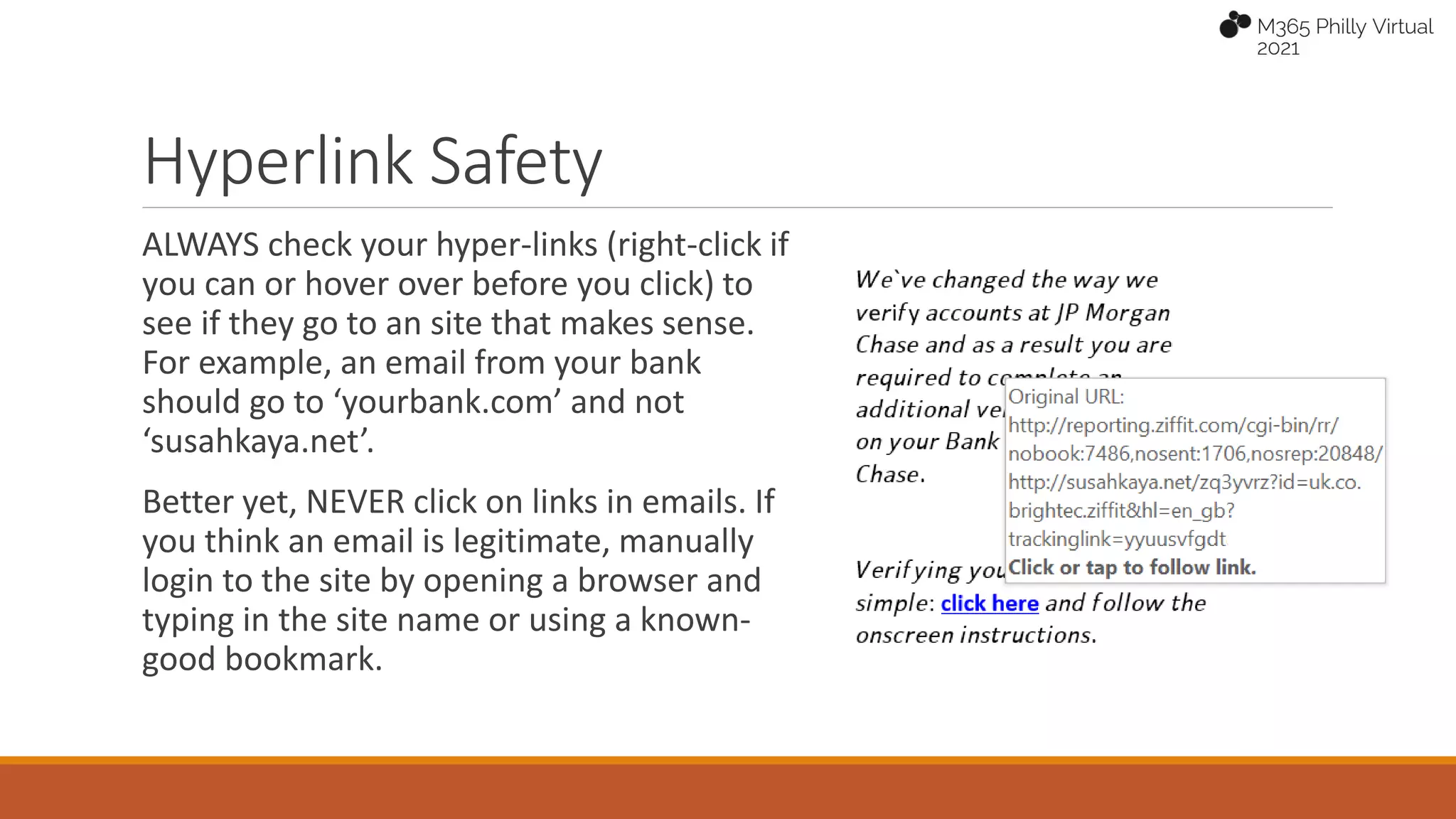 Hyperlink Safety
ALWAYS check your hyper-links (right-click if
you can or hover over before you click) to
see if they go to an site that makes sense.
For example, an email from your bank
should go to ‘yourbank.com’ and not
‘susahkaya.net’.
Better yet, NEVER click on links in emails. If
you think an email is legitimate, manually
login to the site by opening a browser and
typing in the site name or using a known-
good bookmark.
 