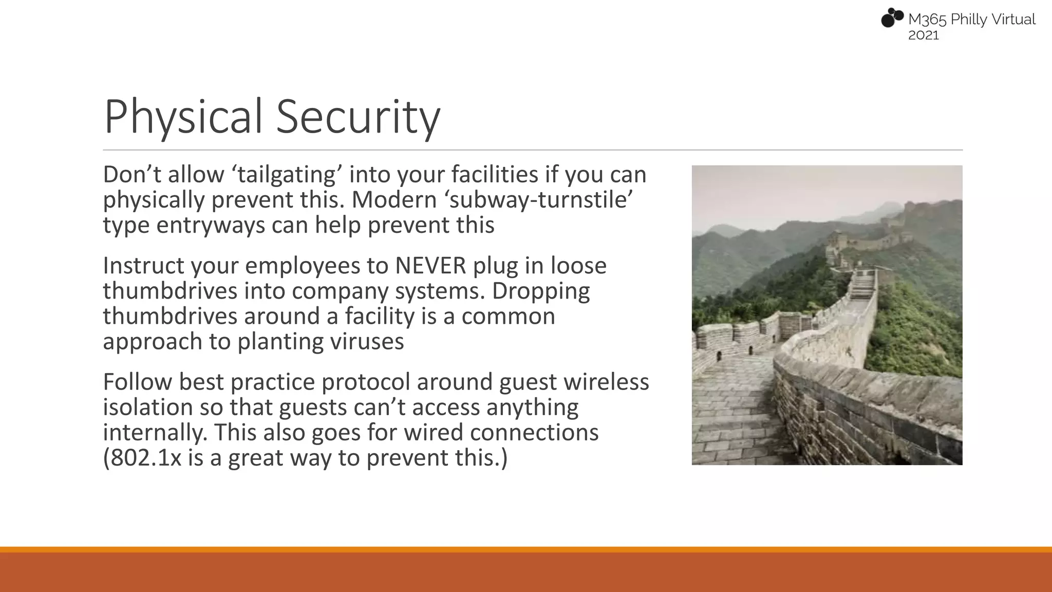 Physical Security
Don’t allow ‘tailgating’ into your facilities if you can
physically prevent this. Modern ‘subway-turnstile’
type entryways can help prevent this
Instruct your employees to NEVER plug in loose
thumbdrives into company systems. Dropping
thumbdrives around a facility is a common
approach to planting viruses
Follow best practice protocol around guest wireless
isolation so that guests can’t access anything
internally. This also goes for wired connections
(802.1x is a great way to prevent this.)
 