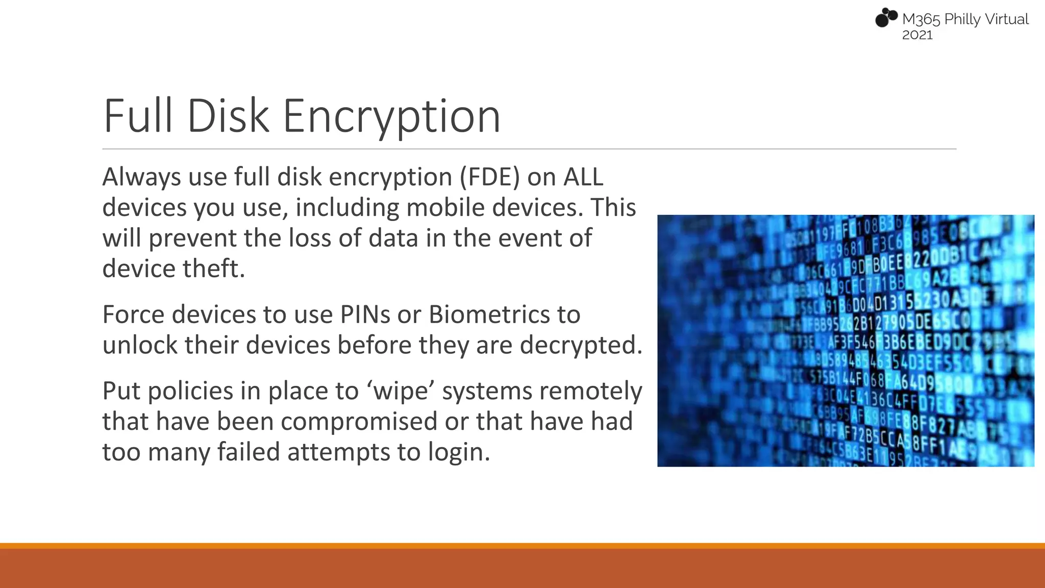 Full Disk Encryption
Always use full disk encryption (FDE) on ALL
devices you use, including mobile devices. This
will prevent the loss of data in the event of
device theft.
Force devices to use PINs or Biometrics to
unlock their devices before they are decrypted.
Put policies in place to ‘wipe’ systems remotely
that have been compromised or that have had
too many failed attempts to login.
 