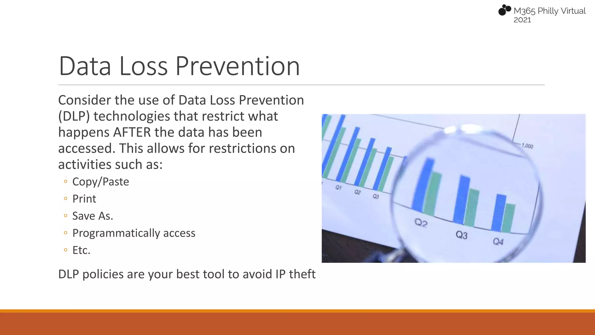Data Loss Prevention
Consider the use of Data Loss Prevention
(DLP) technologies that restrict what
happens AFTER the data has been
accessed. This allows for restrictions on
activities such as:
◦ Copy/Paste
◦ Print
◦ Save As.
◦ Programmatically access
◦ Etc.
DLP policies are your best tool to avoid IP theft
 