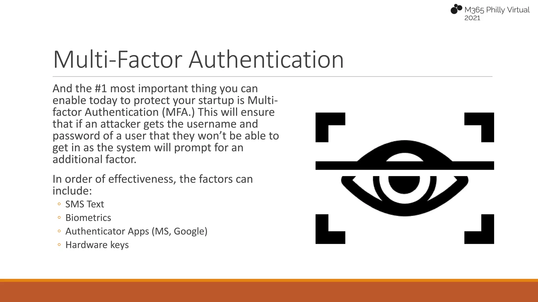 Multi-Factor Authentication
And the #1 most important thing you can
enable today to protect your startup is Multi-
factor Authentication (MFA.) This will ensure
that if an attacker gets the username and
password of a user that they won’t be able to
get in as the system will prompt for an
additional factor.
In order of effectiveness, the factors can
include:
◦ SMS Text
◦ Biometrics
◦ Authenticator Apps (MS, Google)
◦ Hardware keys
 