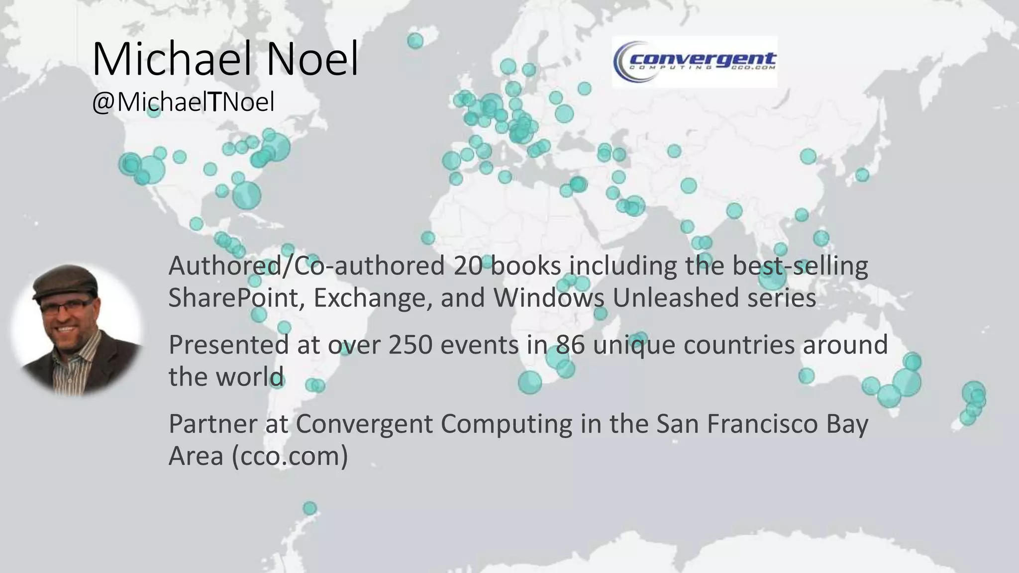 Michael Noel
@MichaelTNoel
Authored/Co-authored 20 books including the best-selling
SharePoint, Exchange, and Windows Unleashed series
Presented at over 250 events in 86 unique countries around
the world
Partner at Convergent Computing in the San Francisco Bay
Area (cco.com)
 