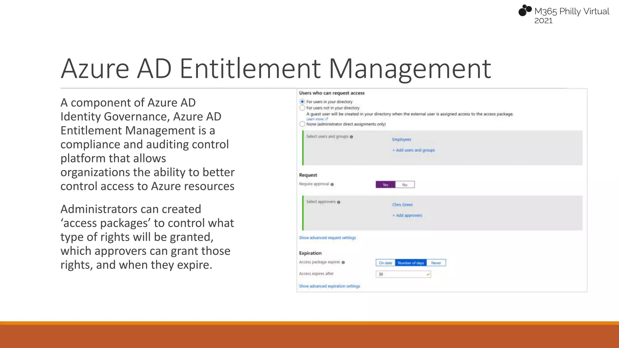 Azure AD Entitlement Management
A component of Azure AD
Identity Governance, Azure AD
Entitlement Management is a
compliance and auditing control
platform that allows
organizations the ability to better
control access to Azure resources
Administrators can created
‘access packages’ to control what
type of rights will be granted,
which approvers can grant those
rights, and when they expire.
 