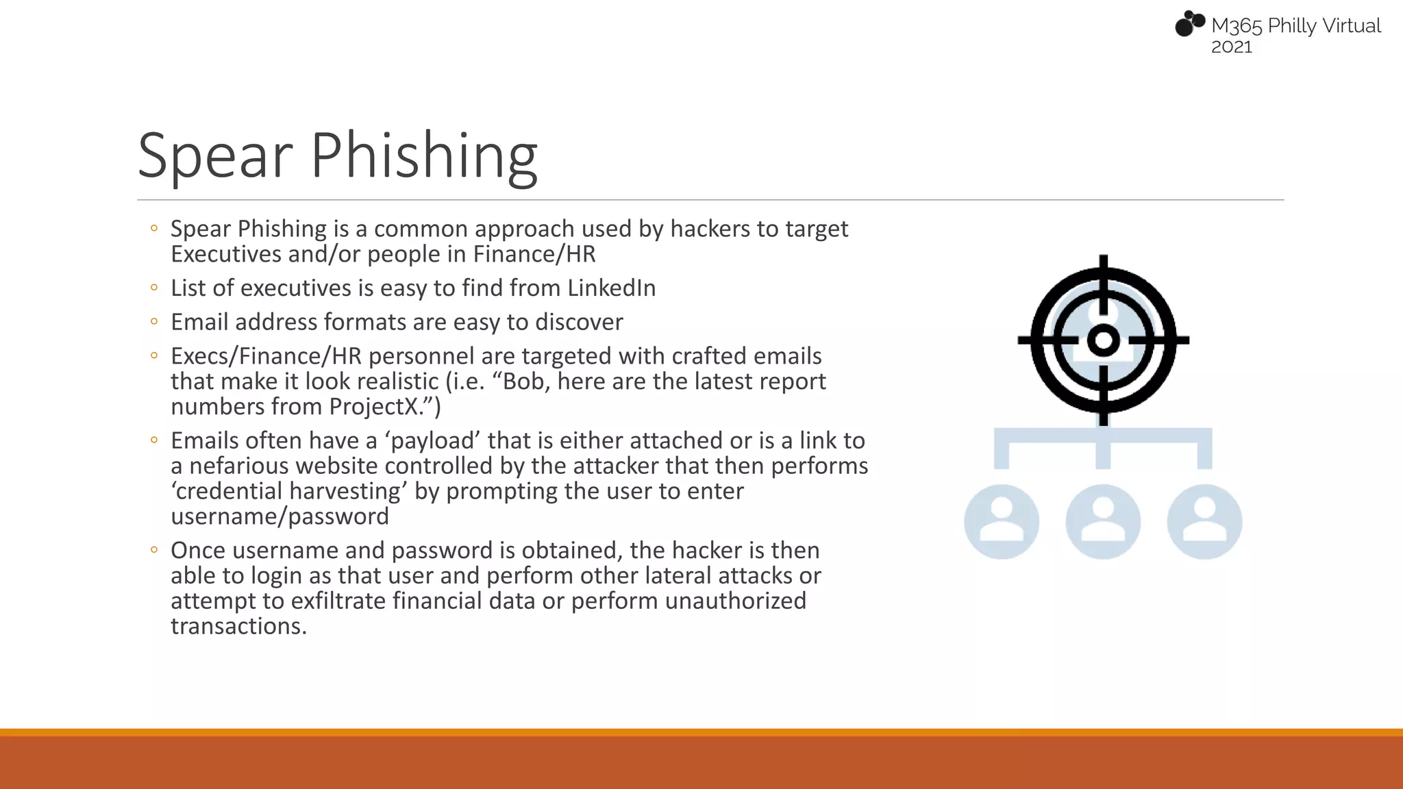 Spear Phishing
◦ Spear Phishing is a common approach used by hackers to target
Executives and/or people in Finance/HR
◦ List of executives is easy to find from LinkedIn
◦ Email address formats are easy to discover
◦ Execs/Finance/HR personnel are targeted with crafted emails
that make it look realistic (i.e. “Bob, here are the latest report
numbers from ProjectX.”)
◦ Emails often have a ‘payload’ that is either attached or is a link to
a nefarious website controlled by the attacker that then performs
‘credential harvesting’ by prompting the user to enter
username/password
◦ Once username and password is obtained, the hacker is then
able to login as that user and perform other lateral attacks or
attempt to exfiltrate financial data or perform unauthorized
transactions.
 