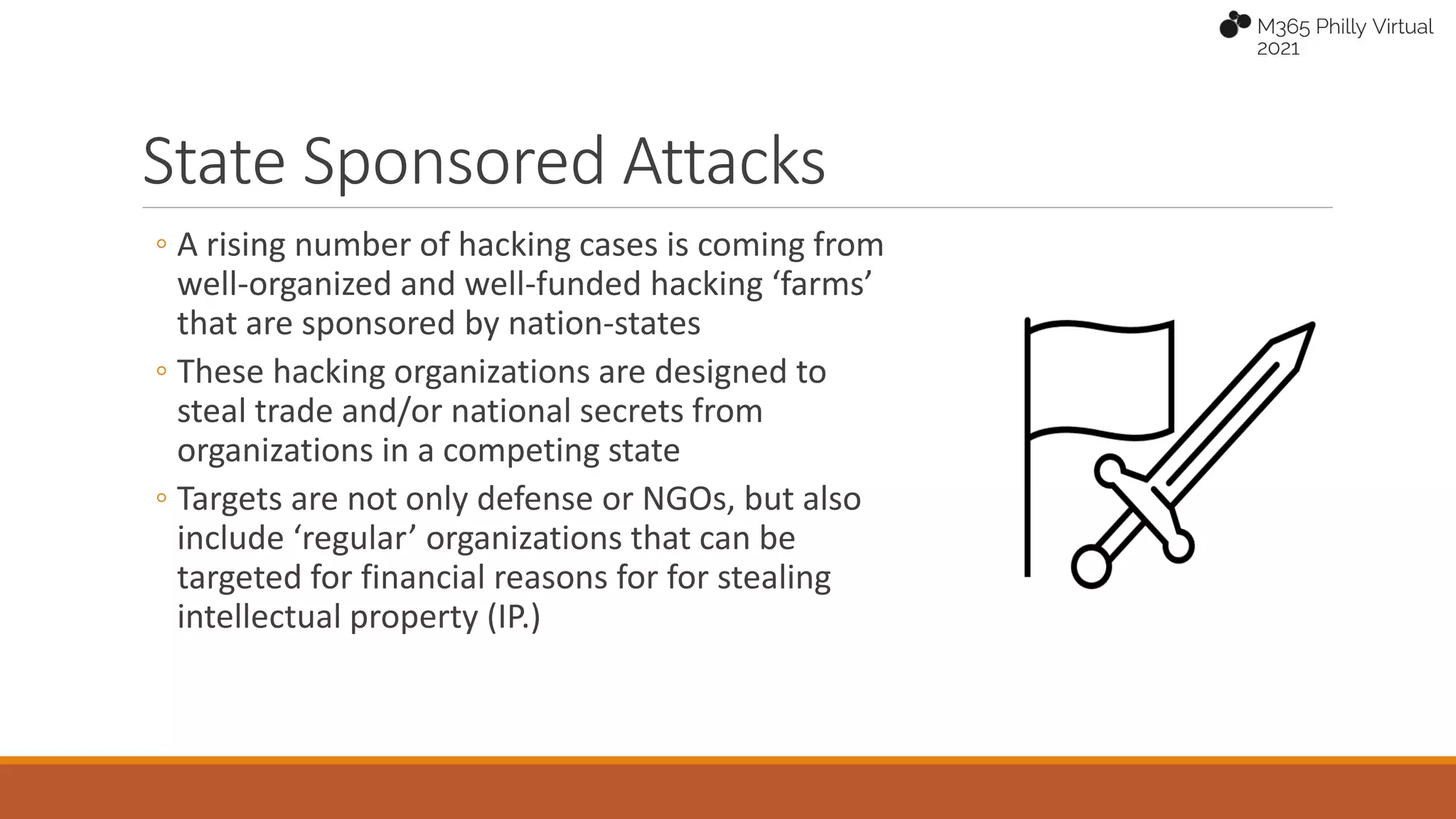 State Sponsored Attacks
◦ A rising number of hacking cases is coming from
well-organized and well-funded hacking ‘farms’
that are sponsored by nation-states
◦ These hacking organizations are designed to
steal trade and/or national secrets from
organizations in a competing state
◦ Targets are not only defense or NGOs, but also
include ‘regular’ organizations that can be
targeted for financial reasons for for stealing
intellectual property (IP.)
 