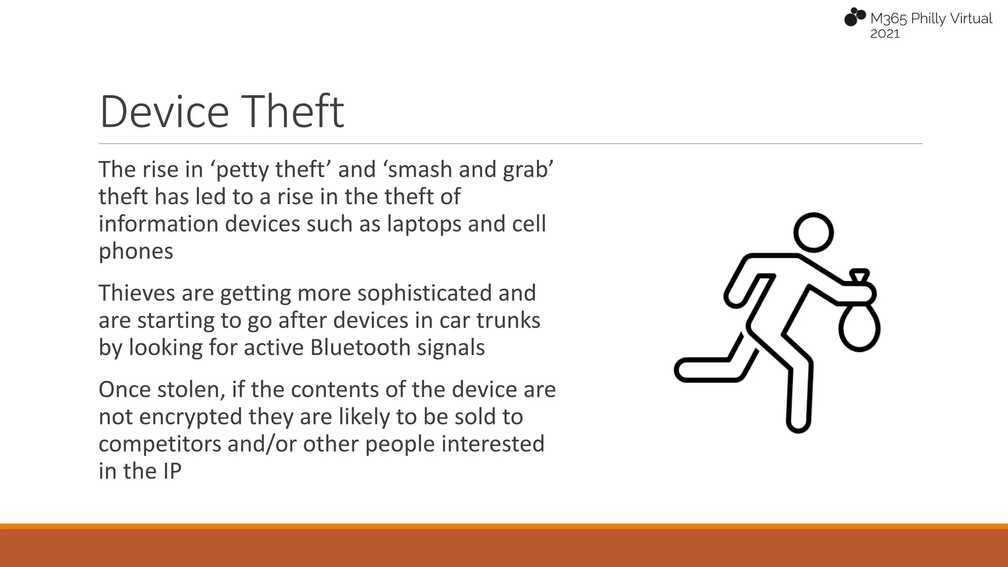 The rise in ‘petty theft’ and ‘smash and grab’
theft has led to a rise in the theft of
information devices such as laptops and cell
phones
Thieves are getting more sophisticated and
are starting to go after devices in car trunks
by looking for active Bluetooth signals
Once stolen, if the contents of the device are
not encrypted they are likely to be sold to
competitors and/or other people interested
in the IP
Device Theft
 