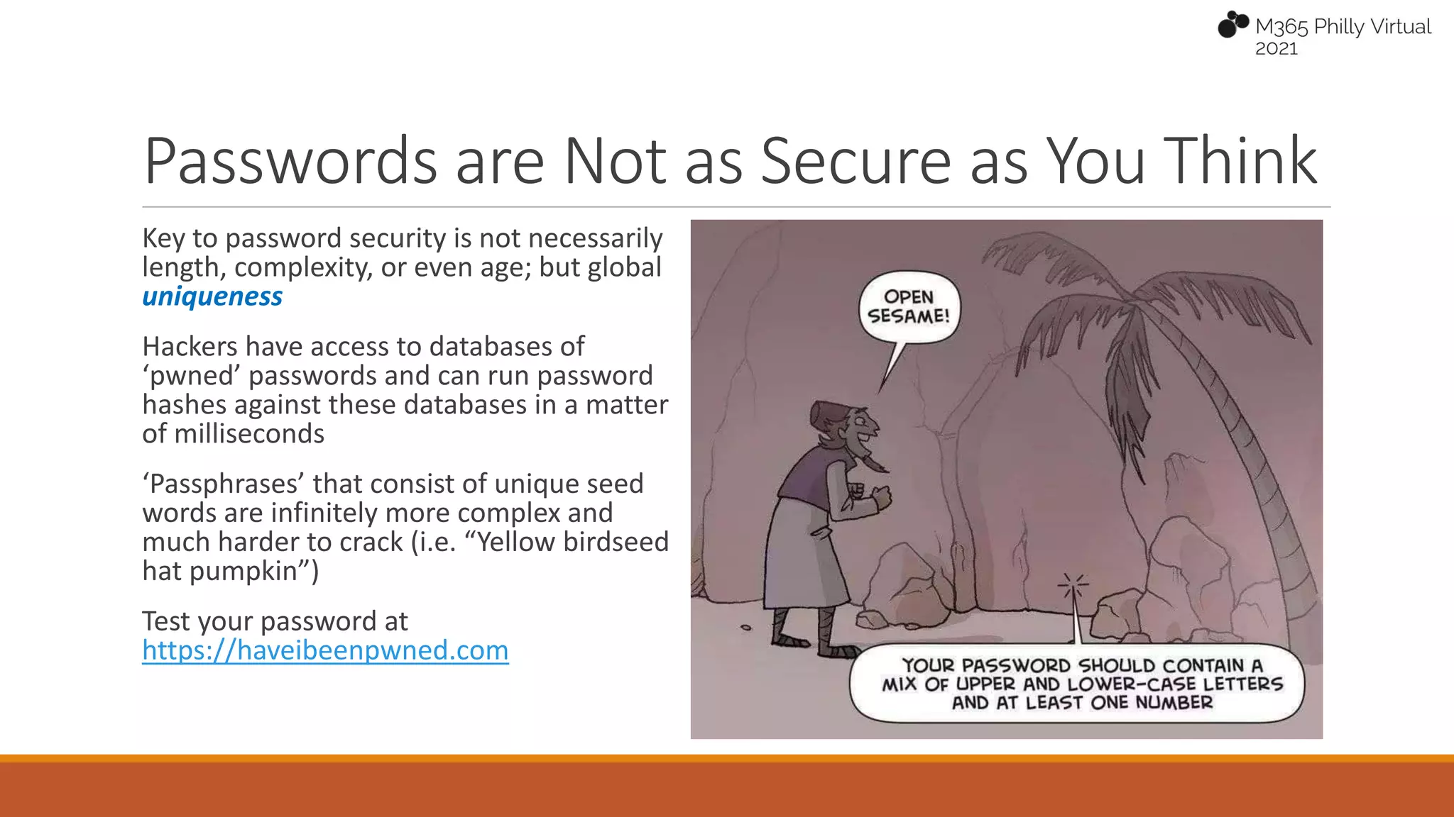Passwords are Not as Secure as You Think
Key to password security is not necessarily
length, complexity, or even age; but global
uniqueness
Hackers have access to databases of
‘pwned’ passwords and can run password
hashes against these databases in a matter
of milliseconds
‘Passphrases’ that consist of unique seed
words are infinitely more complex and
much harder to crack (i.e. “Yellow birdseed
hat pumpkin”)
Test your password at
https://haveibeenpwned.com
 