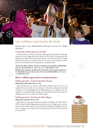 ❅

❄

❄

❄
Prenez part à une déambulation féérique à travers le village
illuminé !
La nouvelle veillée-spectacle de Noël
Grande fresque vivante, la nouvelle veillée-spectacle de Noël vous plonge
dans la vie d’un village alsacien du début du XXe siècle, à la découverte des
traditions de Noël. Durant plus d’une heure, vous cheminez dans le village
illuminé, de maison en maison. Plus de 60 acteurs et techniciens contribuent à la réussite de cette manifestation exceptionnelle !

❆

Toutes les dates : Hors vacances scolaires, les samedis et dimanches
(23, 24, 30 novembre et 1er, 7, 8, 14, 15 décembre) à 17h
Pendant les vacances scolaires de la zone B, tous les jours sauf 24 et
31 décembre (21, 22, 23, 25, 26, 27, 28, 29, 30 décembre et 1er, 2, 3,
4, 5 janvier) à 17h

Deux veillées-spectacles exceptionnelles :

❅
❆

Veillée-spectacle - L’arrivée de Saint-Nicolas
Dimanche 8 décembre 2013 à 17h
Saint Nicolas fait son entrée à l’Écomusée d’Alsace par la rivière, à la
tombée de la nuit. Juché sur une barque et vêtu d’un somptueux costume
d’évêque, il est accompagné de ses hallebardiers, de ses pages et de son
double noir, le méchant Hans Trapp. Il est accueilli comme il se doit par les
villageois, puis s’en va saluer les enfants sages...

Veillée-spectacle - L’arrivée des Rois Mages
Dimanche 5 janvier 2014 à 17h
Parés de leurs costumes chatoyants inspirés de tableaux des XVe, XVIe et
XVIIe siècles, les Rois Mages parcourent les rues du village pour se rendre
au chevet de l’enfant Jésus, en suivant l’Étoile du Berger. Villageois et visiteurs se joignent au cortège qui les emmène jusqu’à la crèche où les attend
le nouveau-né.

Dossier de presse «Les secrets d’un Vrai Noël»	

Pour prolonger
ce moment de
convivialité et
de douceur, un
chocolat chaud est
offert à tous les
visiteurs après
le spectacle !

Écomusée d’Alsace du 23/11/2013 au 05/01/2014

11

 