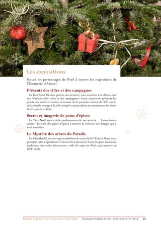 ❅

❄

❄

❄
Suivez les personnages de Noël à travers les expositions de
l’Écomusée d’Alsace !

Présents des villes et des campagnes
Le bon Saint Nicolas, patron des écoliers, vous emmène à la découverte
des «Présents des villes et des campagnes». Cette exposition présente les
jouets des enfants citadins et ruraux de la première moitié du XXe siècle,
de la simple orange à la jolie poupée en porcelaine, en passant par les nombreux jouets en bois.

❅

Secret et imagerie de pains d’épices

❆

Le Père Noël vous confie quelques-uns de ses secrets … Laissez-vous
conter l’histoire des pains d’épices à travers la richesse des images qui y
sont associées.

Le Mystère des arbres du Paradis
Le Christkindel, personnage symbolisant la nativité de l’Enfant Jésus, vous
présente cette exposition et vous invite à découvrir l’une des plus anciennes
traditions hivernales alsaciennes : celle du sapin de Noël, qui remonte au
XVIe siècle.

Dossier de presse «Les secrets d’un Vrai Noël»	

❆

Écomusée d’Alsace du 23/11/2013 au 05/01/2014

12

 