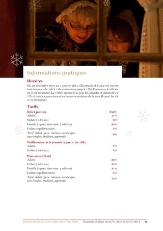 ❅

❄

❄

❄
Horaires
Du 23 novembre 2013 au 5 janvier 2014, l’Écomusée d’Alsace est ouvert
tous les jours de 10h à 18h (animations jusqu’à 17h). Fermeture à 16h les
24 et 31 décembre. La veillée-spectacle se joue les samedis et dimanches à
17h et tous les jours durant les vacances scolaires de la zone B (sauf les 24
et 31 décembre).

❅

Tarifs
Billet journée	

❆

Tarif

Adulte	
Enfant (4-14 ans)	
Famille (4 pers. dont max. 2 adultes)	
Enfant supplémentaire	
Tarif réduit (pers. +60 ans, handicapée, 	
sans emploi, étudiant, apprenti)	

11 €
9€
25 €
8€
9€

Veillée-spectacle (entrée à partir de 16h)	
Adulte 	
Enfant (4-14 ans)	

Pass saison Noël	

Adulte	
Enfant (4-14 ans)	
Famille (4 pers. dont max. 2 adultes)	
Enfant supplémentaire	
Tarif réduit (pers. +60 ans, handicapée, 	
sans emploi, étudiant, apprenti)	

Dossier de presse «Les secrets d’un Vrai Noël»	

❆

7€
5€
22 €
15 €
41 €
8€
15 €

Écomusée d’Alsace du 23/11/2013 au 05/01/2014

13

 