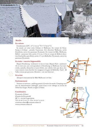 ❅

❄

❄

❄

Accès
En voiture

Coordonnées GPS : 47°51’38.52  N 7°17'48.95 E
Le musée est situé entre Colmar et Mulhouse. En venant de Strasbourg et Colmar : prendre l’autoroute A35 direction Mulhouse, sortie
Ensisheim, suivre les panneaux Écomusée. En venant de Bâle, Mulhouse,
Belfort : autoroute A36, sortie n°18 (ou 18 bis en venant de Belfort) direction Guebwiller, puis D430, sortie n°5 vers Bollwiller/Écomusée, suivre les
panneaux Écomusée.

En train + navette hippomobile
Depuis Strasbourg : seulement 45 mn en train. Depuis Paris : seulement
3h en train avec une correspondance à Strasbourg ou Mulhouse. Les mercredis, samedis, dimanches et jours fériés, une calèche tirée par deux chevaux comtois vient chercher les voyageurs à la gare de Bollwiller. Tarif  : 3€
l’aller-retour par personne. Horaires : voir site Internet.

Karlsruhe

Oﬀenburg

A35

Colmar

❆

En avion
Aéroport international de Bâle-Mulhouse à 40 km.

A5

ICE

Freiburg

Mulhouse

Stationnement

Basel

Voitures et autocars : parking gratuit à l’entrée du musée. Camping-cars:
aire de stationnement ombragée, point d’eau et de vidange au niveau de
l’hôtel Les Loges. Nuitée à régler à l’hôtel.

Direction
Strasbourg
A35

Coordonnées

Sortie
Ensisheim

Sortie
Ecomusée
0
43
D.

UNGERSHEIM
Pulversheim

Bollwiller

N. 6

6

Direction
Epinal
Nancy

D. 430

D. 2

A36

Thann

A36

Direction
Belfort
Montbéliard

Dossier de presse «Les secrets d’un Vrai Noël»	

Colmar

N. 83

Écomusée d’Alsace
Chemin du Grosswald
BP 71 - 68190 Ungersheim
Tél. 03 89 74 44 74 – Fax. 03 89 74 44 65
ecomusee-alsace@ecomusee-alsace.fr
www.ecomusee-alsace.fr

Stuttgart

Strasbourg

Route d
es v
ins

❆

❅

Mannheim

A6

Mulhouse
A35

Direction
Bâle

Écomusée d’Alsace du 23/11/2013 au 05/01/2014

14

A81

 