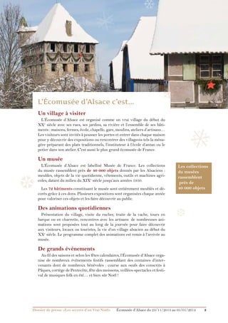 ❅

❄

❄

❄
Un village à visiter
L’Écomusée d’Alsace est organisé comme un vrai village du début du
XXe siècle avec ses rues, ses jardins, sa rivière et l’ensemble de ses bâtiments : maisons, fermes, école, chapelle, gare, moulins, ateliers d’artisans…
Les visiteurs sont invités à pousser les portes et entrer dans chaque maison
pour y découvrir des expositions ou rencontrer des villageois tels la ménagère préparant des plats traditionnels, l’instituteur à l’école d’antan ou le
potier dans son atelier. C'est aussi le plus grand écomusée de France.

❅

Un musée

❆

L’Écomusée d’Alsace est labellisé Musée de France. Les collections
du musée rassemblent près de 40 000 objets donnés par les Alsaciens :
meubles, objets de la vie quotidienne, vêtements, outils et machines agricoles, datant du milieu du XIXe siècle jusqu’aux années 1950.
Les 72 bâtiments constituant le musée sont entièrement meublés et décorés grâce à ces dons. Plusieurs expositions sont organisées chaque année
pour valoriser ces objets et les faire découvrir au public.

Des animations quotidiennes
Présentation du village, visite du rucher, traite de la vache, tours en
barque ou en charrette, rencontres avec les artisans… de nombreuses animations sont proposées tout au long de la journée pour faire découvrir
aux visiteurs, locaux ou touristes, la vie d’un village alsacien au début du
XXe siècle. Le programme complet des animations est remis à l’arrivée au
musée.

Les collections
du musées
rassemblent
près de
40 000 objets

❆

De grands événements
Au fil des saisons et selon les fêtes calendaires, l’Écomusée d’Alsace organise de nombreux événements festifs rassemblant des centaines d’intervenants dont de nombreux bénévoles : course aux oeufs des conscrits à
Pâques, cortège de Pentecôte, fête des moissons, veillées-spectacles et festival de musiques folk en été… et bien sûr Noël !

Dossier de presse «Les secrets d’un Vrai Noël»	

Écomusée d’Alsace du 23/11/2013 au 05/01/2014

3

 