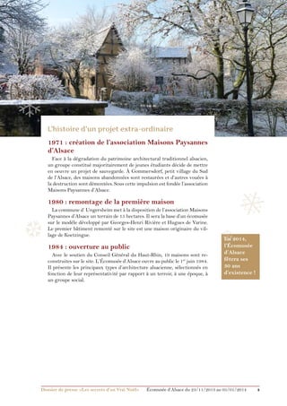 ❅

❄

❄

❄
1971 : création de l’association Maisons Paysannes
d’Alsace
Face à la dégradation du patrimoine architectural traditionnel alsacien,
un groupe constitué majoritairement de jeunes étudiants décide de mettre
en oeuvre un projet de sauvegarde. À Gommersdorf, petit village du Sud
de l’Alsace, des maisons abandonnées sont restaurées et d’autres vouées à
la destruction sont démontées. Sous cette impulsion est fondée l’association
Maisons Paysannes d’Alsace.

❅

1980 : remontage de la première maison

❆

La commune d’ Ungersheim met à la disposition de l’association Maisons
Paysannes d’Alsace un terrain de 15 hectares. Il sera la base d’un écomusée
sur le modèle développé par Georges-Henri Rivière et Hugues de Varine.
Le premier bâtiment remonté sur le site est une maison originaire du village de Koetzingue.

1984 : ouverture au public
Avec le soutien du Conseil Général du Haut-Rhin, 19 maisons sont reconstruites sur le site. L’Écomusée d’Alsace ouvre au public le 1er juin 1984.
Il présente les principaux types d’architecture alsacienne, sélectionnés en
fonction de leur représentativité par rapport à un terroir, à une époque, à
un groupe social.

Dossier de presse «Les secrets d’un Vrai Noël»	

❆

En 2014,
l’Écomusée
d’Alsace
fêtera ses
30 ans
d’existence !

Écomusée d’Alsace du 23/11/2013 au 05/01/2014

4

 