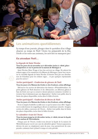 ❅

❅

❄

❄
❄

❄
Le temps d’une journée, plongez dans le quotidien d’un village
alsacien au temps de Noël ! Entre les préparatifs de la fête,
l’école et les soins aux animaux, les activités ne manquent pas !

En attendant Noël…
La légende de Saint Nicolas

❆

Tous les jours du 23 novembre au 8 décembre inclus à 14h30, place
charpentiers et sur le perron de la maison de Hésingue 2
Saint Nicolas, Hans Trapp et leur âne arrivent au village. Ils saluent les
enfants sages et les emmènent à la Maison de Hésingue 2 pour leur raconter la véritable légende de Saint Nicolas. L’histoire finit par une distribution de friandises pour les enfants sages… et par quelques réprimandes
pour les autres !

Atelier participatif - Confection de gâteaux de Noël

❅
❆

Tous les jours à la Maison des Goûts et des Couleurs, selon affichage
Découvrez les secrets de fabrication des fameux «Winachtsbredalas», les
petits gâteaux de Noël alsaciens et du «Berawecka», un délicieux gâteau à
base de fruits secs qui se conserve durant plusieurs semaines. L’atelier se
termine bien évidemment par une dégustation ! Atelier tout public dans la
limite des places disponibles, inclus dans le billet d’entrée.

Atelier participatif - Confection de décors de Noël
Tous les jours à la Maison des Goûts et des Couleurs, selon affichage
Il est si simple d’embellir sa table avec ce que la nature nous offre ! Apprenez à confectionner de magnifiques décors en matériaux naturels : bougies,
centres de tables, couronnes de l’Avent... Atelier tout public dans la limite
des places disponibles, inclus dans le billet d’entrée.

Le calendrier vivant de l’Avent
Tous les jours jusqu’au 25 décembre inclus, à 14h30, devant la façade
de la maison de Wettolsheim
Chaque jour de l’Avent, rendez-vous devant la façade de la maison de
Wettolsheim pour ouvrir une case du calendrier géant ! Astuces paysannes,
dictons du jour ou simplement saint du jour, vous permettront de comprendre comment était rythmé le temps en cette période.
Dossier de presse «Les secrets d’un Vrai Noël»	

Écomusée d’Alsace du 23/11/2013 au 05/01/2014

7

 