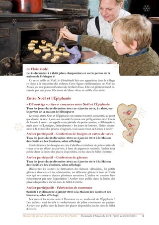 ❄

❅

❄

❅

❄

❄

Le Christkindel

❄

Le 24 décembre à 14h30, place charpentiers et sur le perron de la
maison de Hésingue 2
En cette veille de Noël, le Christkindel fait une apparition dans le village
et vient à la rencontre des enfants. Cette figure emblématique de Noël en
Alsace est une personnification de l’enfant Jésus. Elle est généralement incarnée par une jeune fille toute de blanc vêtue et coiffée d’un voile.

Entre Noël et l’Épiphanie

❅

« D’Loostàga », rites et croyances entre Noël et l’Épiphanie

❆

Tous les jours du 26 décembre 2013 au 4 janvier 2014, à 14h30, sur
le perron de la maison de Hésingue 2
Le temps entre Noël et l’Épiphanie est comme resserré, concentré, au point
que chacun de ces 12 jours est considéré comme une préfiguration des 12 mois
de l’année à venir : on appelle cette période «la petite année», «s’Kleinajohr »,
mais aussi «d’Loostàga», littéralement « les jours de loterie». Grâce notamment à la lecture des pelures d’oignons, vous saurez tout de l’année à venir !

Atelier participatif - Confection de bougies et cartes de vœux
Tous les jours du 26 décembre 2013 au 3 janvier 2014 à la Maison
des Goûts et des Couleurs, selon affichage
Confectionnez des bougies en cire d’abeilles et réalisez de jolies cartes de
vœux avec un décor au pochoir, à base de pigments naturels. Atelier tout
public dans la limite des places disponibles, inclus dans le billet d’entrée.

❆

Atelier participatif - Confection de gâteaux
Tous les jours du 26 décembre 2013 au 5 janvier 2014 à la Maison
des Goûts et des Couleurs, selon affichage
Découvrez les secrets de fabrication des fameux «Bredalas», les petits
gâteaux alsaciens et du «Berawecka», un délicieux gâteau à base de fruits
secs qui se conserve durant plusieurs semaines. L’atelier se termine bien
évidemment par une dégustation ! Atelier tout public dans la limite des
places disponibles, inclus dans le billet d’entrée.

Atelier participatifs - Fabrication de couronnes
Samedi 4 et dimanche 5 janvier 2014 à la Maison des Goûts et des
Couleurs, selon affichage
Les rois et les reines sont à l’honneur en ce week-end de l’épiphanie !
Les enfants sont invités à confectionner de jolies couronnes en papiers.
Atelier tout public dans la limite des places disponibles, inclus dans le billet
d’entrée.
Dossier de presse «Les secrets d’un Vrai Noël»	

Écomusée d’Alsace du 23/11/2013 au 05/01/2014

8

 