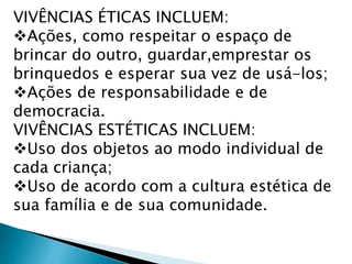 VIVÊNCIAS ÉTICAS INCLUEM: 
Ações, como respeitar o espaço de 
brincar do outro, guardar,emprestar os 
brinquedos e esperar sua vez de usá-los; 
Ações de responsabilidade e de 
democracia. 
VIVÊNCIAS ESTÉTICAS INCLUEM: 
Uso dos objetos ao modo individual de 
cada criança; 
Uso de acordo com a cultura estética de 
sua família e de sua comunidade. 
 