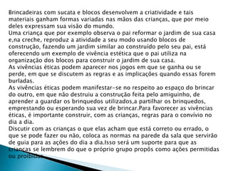 Brincadeiras com sucata e blocos desenvolvem a criatividade e tais 
materiais ganham formas variadas nas mãos das crianças, que por meio 
deles expressam sua visão do mundo. 
Uma criança que por exemplo observa o pai reformar o jardim de sua casa 
e,na creche, reproduz a atividade a seu modo usando blocos de 
construção, fazendo um jardim similar ao construído pelo seu pai, está 
oferecendo um exemplo de vivência estética que o pai utiliza na 
organização dos blocos para construir o jardim de sua casa. 
As vivências éticas podem aparecer nos jogos em que se ganha ou se 
perde, em que se discutem as regras e as implicações quando essas forem 
burladas. 
As vivências éticas podem manifestar-se no respeito ao espaço do brincar 
do outro, em que não destruiu a construção feita pelo amiguinho, de 
aprender a guardar os brinquedos utilizados,a partilhar os brinquedos, 
emprestando ou esperando sua vez de brincar.Para favorecer as vivências 
éticas, é importante construir, com as crianças, regras para o convívio no 
dia a dia. 
Discutir com as crianças o que elas acham que está correto ou errado, o 
que se pode fazer ou não, coloca as normas na parede da sala que servirão 
de guia para as ações do dia a dia.Isso será um suporte para que as 
crianças se lembrem do que o próprio grupo propôs como ações permitidas 
ou proibidas. 
