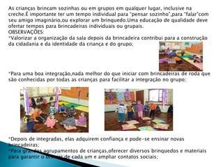 As crianças brincam sozinhas ou em grupos em qualquer lugar, inclusive na 
creche.É importante ter um tempo individual para “pensar sozinho”,para “falar”com 
seu amigo imaginário,ou explorar um brinquedo.Uma educação de qualidade deve 
ofertar tempos para brincadeiras individuais ou grupais. 
OBSERVAÇÕES: 
*Valorizar a organização da sala depois da brincadeira contribui para a construção 
da cidadania e da identidade da criança e do grupo; 
*Para uma boa integração,nada melhor do que iniciar com brincadeiras de roda que 
são conhecidas por todas as crianças para facilitar a integração no grupo; 
*Depois de integradas, elas adquirem confiança e pode-se ensinar novas 
brincadeiras; 
*Para grandes agrupamentos de crianças,oferecer diversos brinquedos e materiais 
para garantir o brincar de cada um e ampliar contatos sociais; 
 