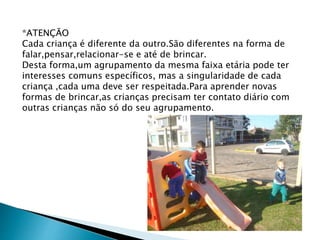 *ATENÇÃO 
Cada criança é diferente da outro.São diferentes na forma de 
falar,pensar,relacionar-se e até de brincar. 
Desta forma,um agrupamento da mesma faixa etária pode ter 
interesses comuns específicos, mas a singularidade de cada 
criança ,cada uma deve ser respeitada.Para aprender novas 
formas de brincar,as crianças precisam ter contato diário com 
outras crianças não só do seu agrupamento. 
 