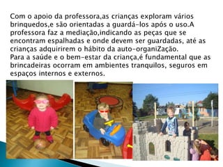 Com o apoio da professora,as crianças exploram vários 
brinquedos,e são orientadas a guardá-los após o uso.A 
professora faz a mediação,indicando as peças que se 
encontram espalhadas e onde devem ser guardadas, até as 
crianças adquirirem o hábito da auto-organiZação. 
Para a saúde e o bem-estar da criança,é fundamental que as 
brincadeiras ocorram em ambientes tranquilos, seguros em 
espaços internos e externos. 
 