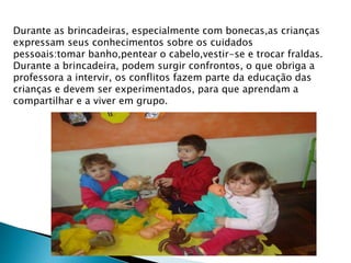 Durante as brincadeiras, especialmente com bonecas,as crianças 
expressam seus conhecimentos sobre os cuidados 
pessoais:tomar banho,pentear o cabelo,vestir-se e trocar fraldas. 
Durante a brincadeira, podem surgir confrontos, o que obriga a 
professora a intervir, os conflitos fazem parte da educação das 
crianças e devem ser experimentados, para que aprendam a 
compartilhar e a viver em grupo. 
 