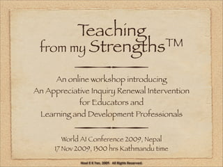 Teaching
 from my StrengthsTM

           
     An online workshop introducing
An Appreciative Inquiry Renewal Intervention
            for Educators and
 Learning and Development Professionals

           
        World AI Conference 2009, Nepal
     17 Nov 2009, 1300 hrs Kathmandu time

             Noel E K Tan, 2009. All Rights Reserved.
 