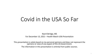 Covid in the USA So Far
Noel Eldridge, MS
For December 13, 2021 – Health Watch USA Presentation
This presentation is solely based on my personal opinions and does not represent the
opinions or view of any aspect of the US Government.
The information in this presentation is entirely from public sources.
1
 