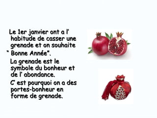 Le 1er janvier ont a l’
habitude de casser une
grenade et on souhaite
“ Bonne Année”.
La grenade est le
symbole du bonheur et
de l’ abondance.
C’ est pourquoi on a des
portes-bonheur en
forme de grenade.

 