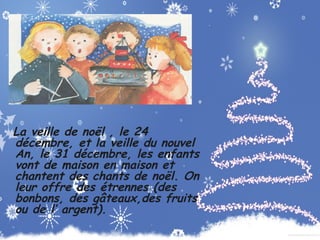 La veille de noël , le 24
décembre, et la veille du nouvel
An, le 31 décembre, les enfants
vont de maison en maison et
chantent des chants de noël. On
leur offre des étrennes (des
bonbons, des gâteaux,des fruits
ou de l’ argent).

 