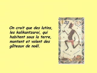On croit que des lutins,
les kalikantzaroi, qui
habitent sous la terre,
montent et volent des
gâteaux de noël.

 